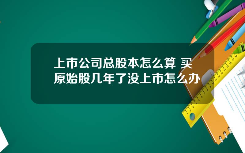 上市公司总股本怎么算 买原始股几年了没上市怎么办